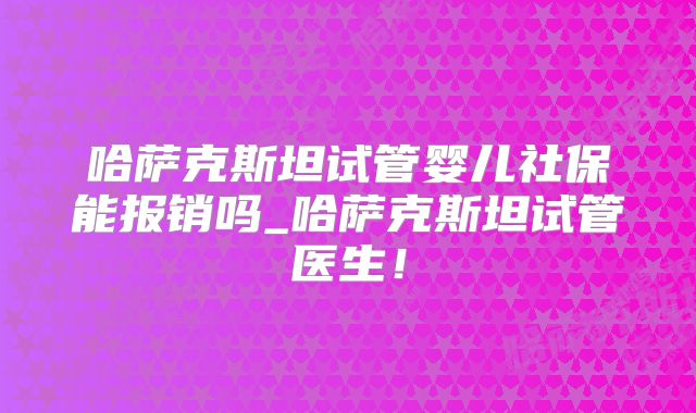 哈萨克斯坦试管婴儿社保能报销吗_哈萨克斯坦试管医生！