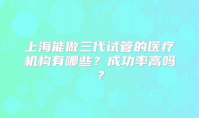 上海能做三代试管的医疗机构有哪些?成功率高吗?