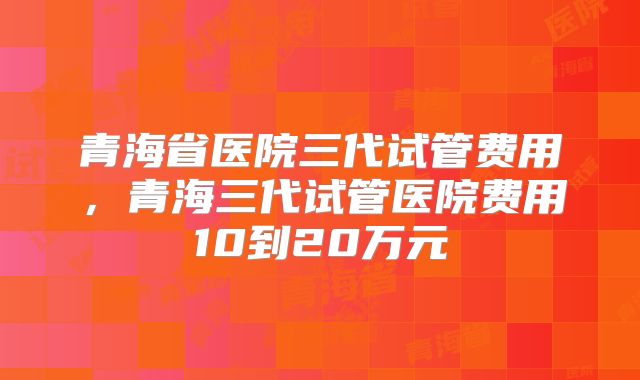 青海省医院三代试管费用，青海三代试管医院费用10到20万元