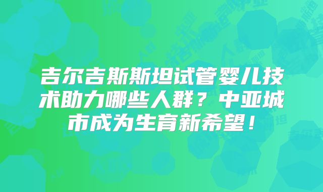 吉尔吉斯斯坦试管婴儿技术助力哪些人群？中亚城市成为生育新希望！