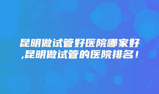 昆明做试管好医院哪家好,昆明做试管的医院排名!