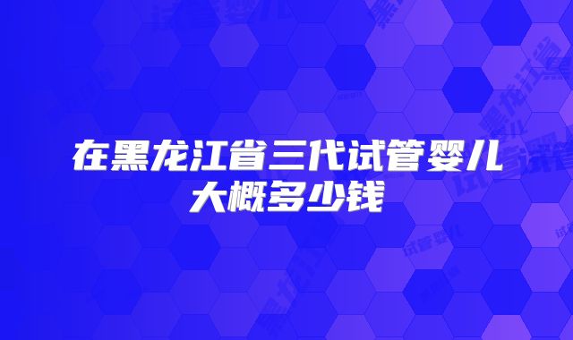 在黑龙江省三代试管婴儿大概多少钱
