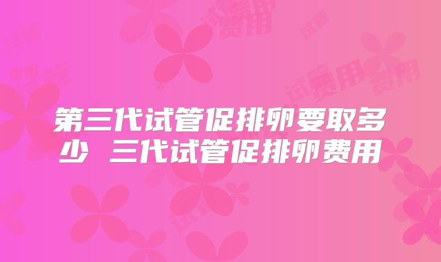 第三代试管促排卵要取多少 三代试管促排卵费用