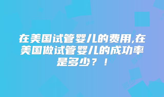 在美国试管婴儿的费用,在美国做试管婴儿的成功率是多少？！