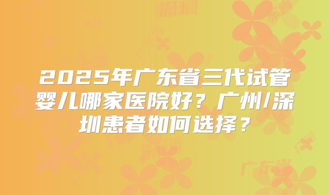 2025年广东省三代试管婴儿哪家医院好？广州/深圳患者如何选择？