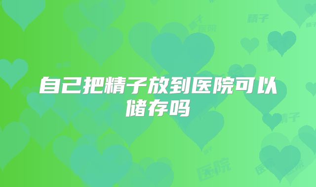 自己把精子放到医院可以储存吗