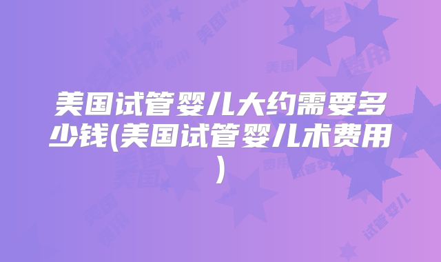 美国试管婴儿大约需要多少钱(美国试管婴儿术费用)