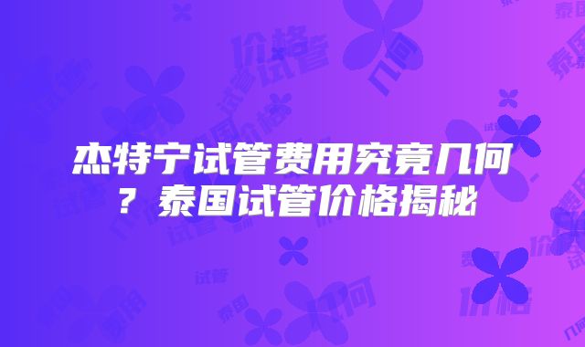 杰特宁试管费用究竟几何？泰国试管价格揭秘