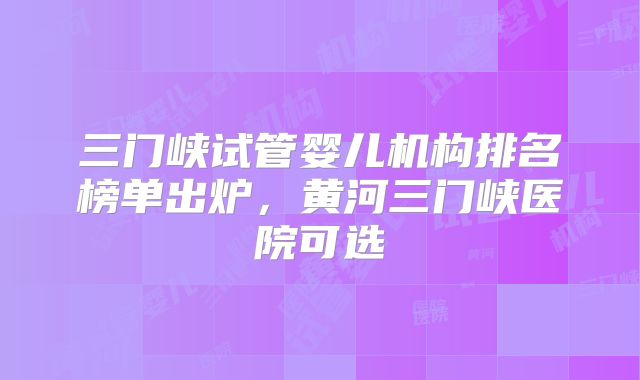 三门峡试管婴儿机构排名榜单出炉，黄河三门峡医院可选