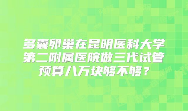 多囊卵巢在昆明医科大学第二附属医院做三代试管预算八万块够不够?