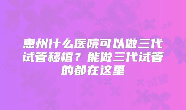 惠州什么医院可以做三代试管移植？能做三代试管的都在这里