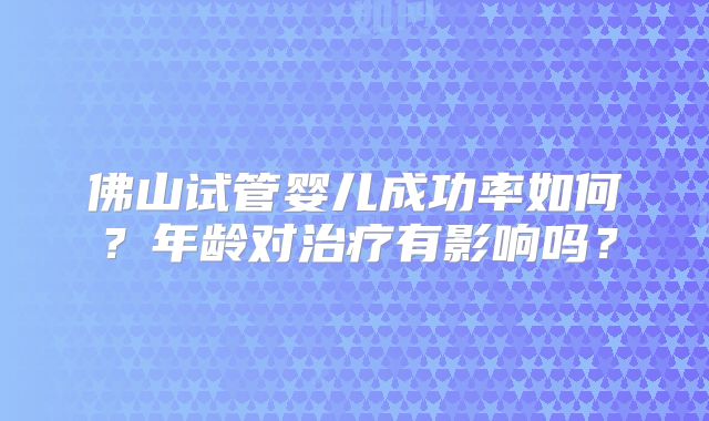佛山试管婴儿成功率如何？年龄对治疗有影响吗？