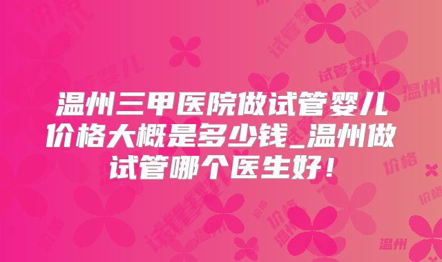 温州三甲医院做试管婴儿价格大概是多少钱_温州做试管哪个医生好!