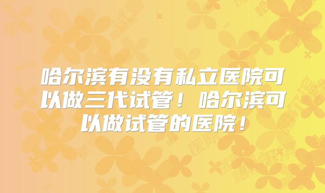 哈尔滨有没有私立医院可以做三代试管！哈尔滨可以做试管的医院！