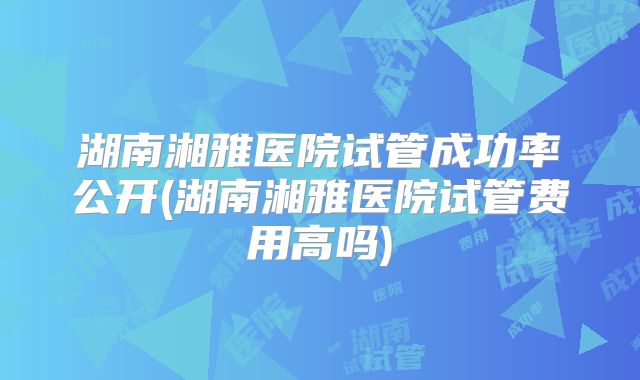 湖南湘雅医院试管成功率公开(湖南湘雅医院试管费用高吗)