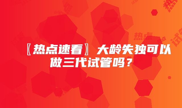 〖热点速看〗大龄失独可以做三代试管吗？