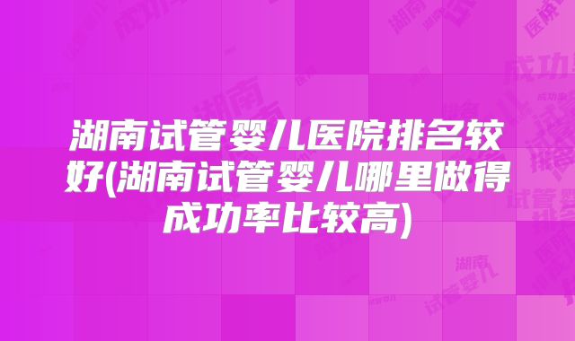 湖南试管婴儿医院排名较好(湖南试管婴儿哪里做得成功率比较高)