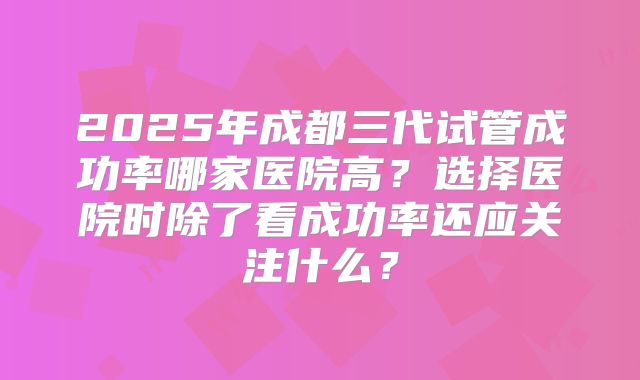 2025年成都三代试管成功率哪家医院高？选择医院时除了看成功率还应关注什么？