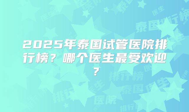2025年泰国试管医院排行榜?哪个医生最受欢迎?