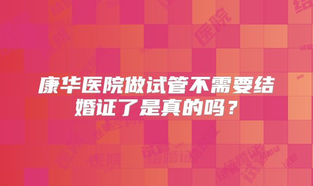 康华医院做试管不需要结婚证了是真的吗？