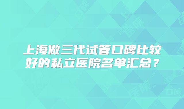 上海做三代试管口碑比较好的私立医院名单汇总？