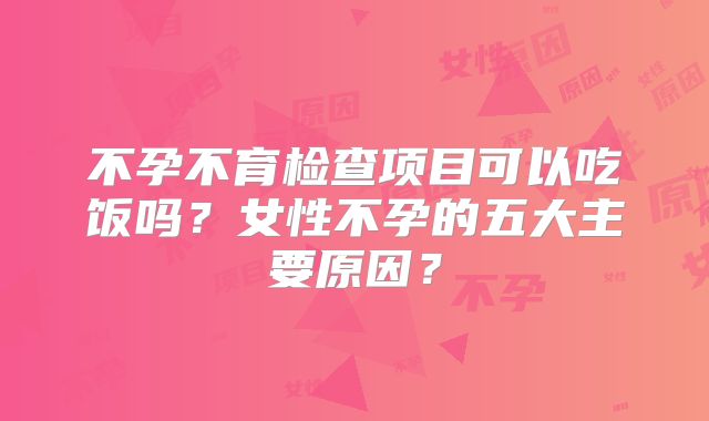 不孕不育检查项目可以吃饭吗？女性不孕的五大主要原因？