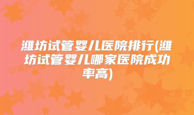 潍坊试管婴儿医院排行(潍坊试管婴儿哪家医院成功率高)