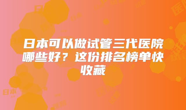 日本可以做试管三代医院哪些好？这份排名榜单快收藏