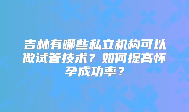 吉林有哪些私立机构可以做试管技术？如何提高怀孕成功率？