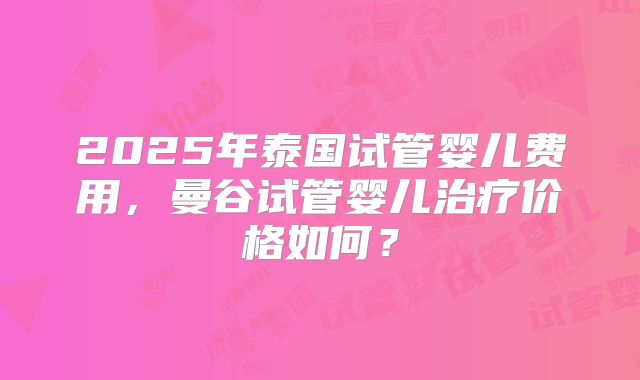 2025年泰国试管婴儿费用，曼谷试管婴儿治疗价格如何？