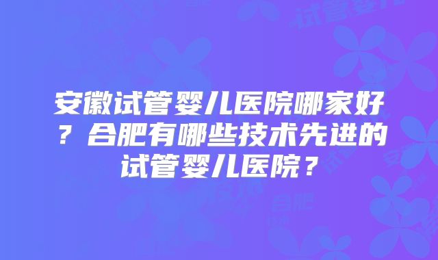 安徽试管婴儿医院哪家好？合肥有哪些技术先进的试管婴儿医院？
