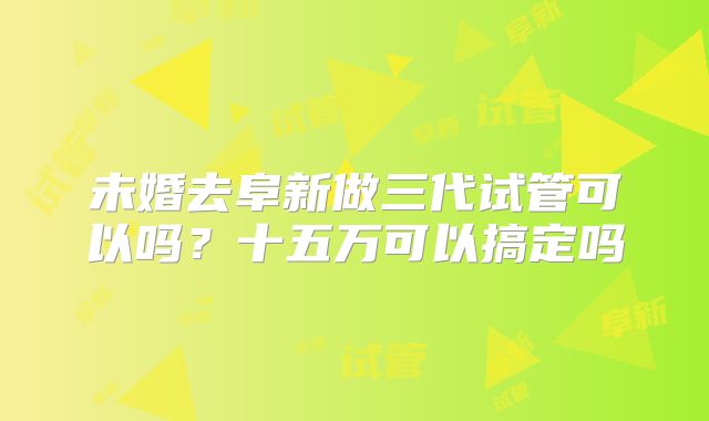 未婚去阜新做三代试管可以吗？十五万可以搞定吗