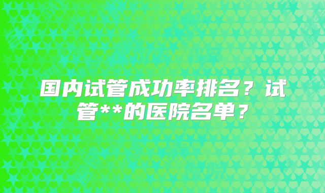 国内试管成功率排名？试管**的医院名单？