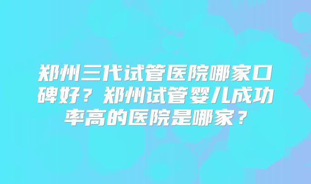 郑州三代试管医院哪家口碑好？郑州试管婴儿成功率高的医院是哪家？