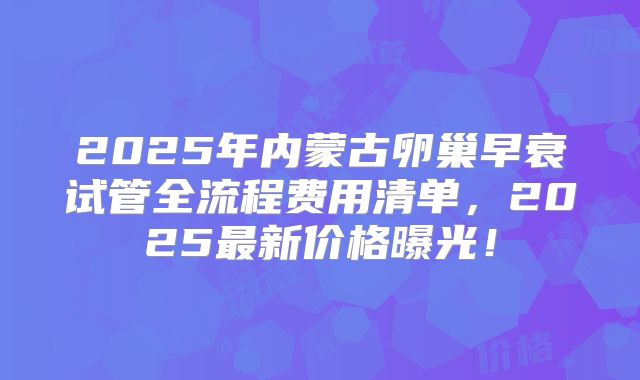 2025年内蒙古卵巢早衰试管全流程费用清单，2025最新价格曝光！