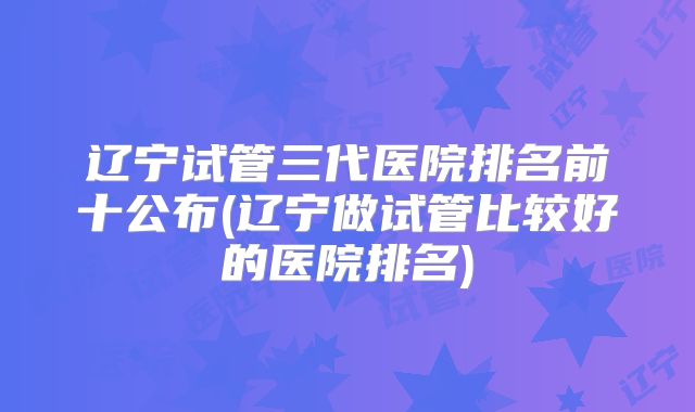 辽宁试管三代医院排名前十公布(辽宁做试管比较好的医院排名)