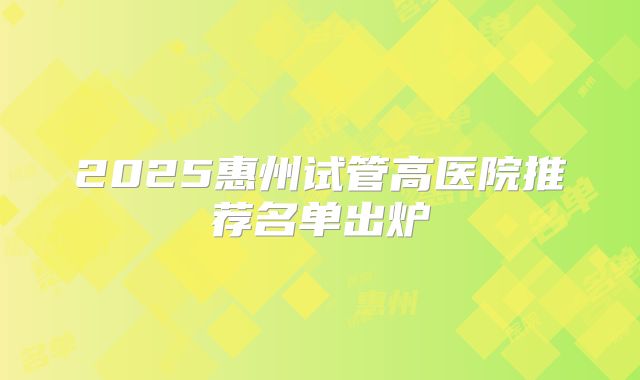 2025惠州试管高医院推荐名单出炉