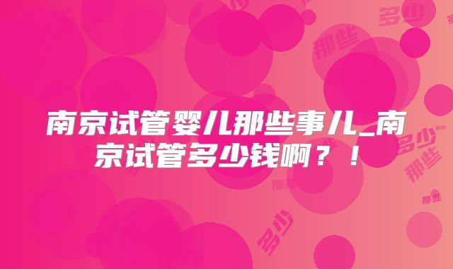 南京试管婴儿那些事儿_南京试管多少钱啊？！