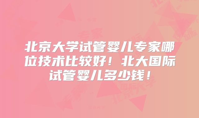 北京大学试管婴儿专家哪位技术比较好！北大国际试管婴儿多少钱！