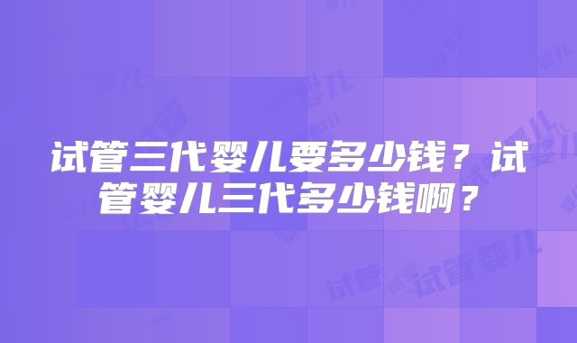 试管三代婴儿要多少钱?试管婴儿三代多少钱啊?