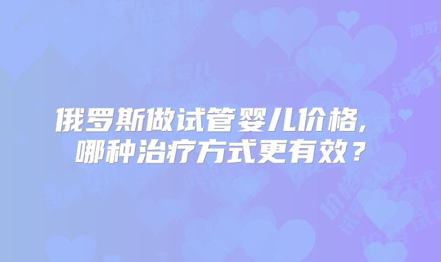俄罗斯做试管婴儿价格, 哪种治疗方式更有效？