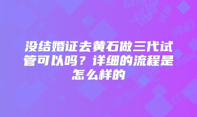没结婚证去黄石做三代试管可以吗？详细的流程是怎么样的
