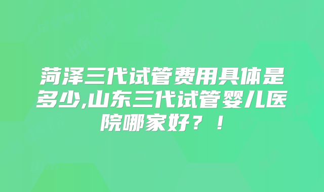 菏泽三代试管费用具体是多少,山东三代试管婴儿医院哪家好？！