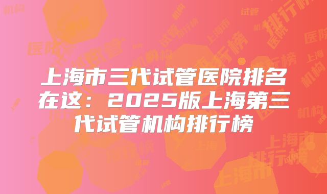 上海市三代试管医院排名在这：2025版上海第三代试管机构排行榜
