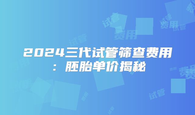 2024三代试管筛查费用：胚胎单价揭秘