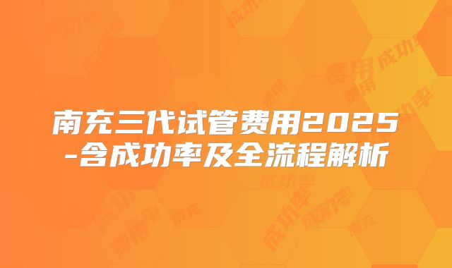 南充三代试管费用2025-含成功率及全流程解析
