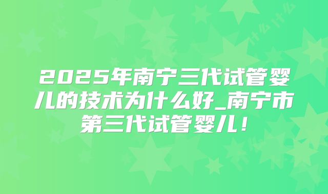 2025年南宁三代试管婴儿的技术为什么好_南宁市第三代试管婴儿!