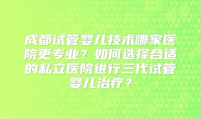 成都试管婴儿技术哪家医院更专业？如何选择合适的私立医院进行三代试管婴儿治疗？