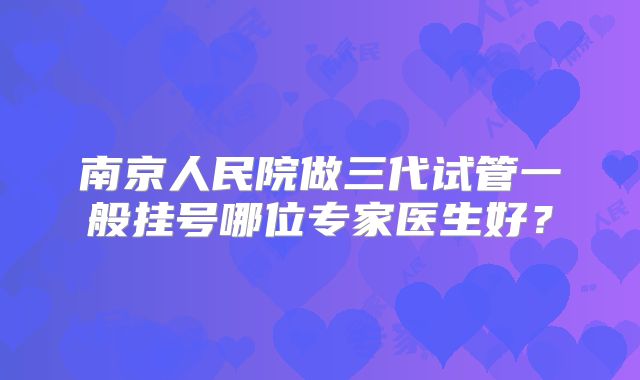南京人民院做三代试管一般挂号哪位专家医生好？