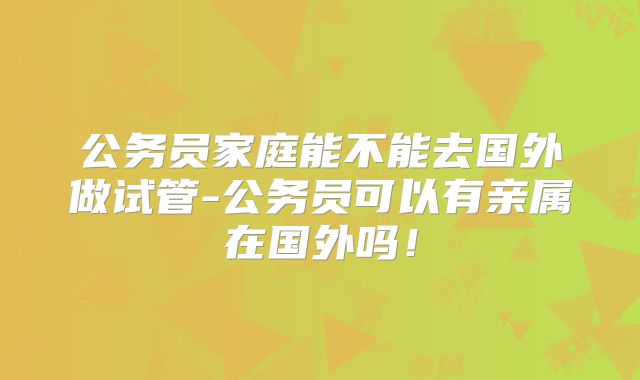 公务员家庭能不能去国外做试管-公务员可以有亲属在国外吗！
